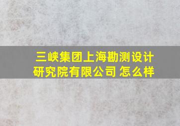 三峡集团上海勘测设计研究院有限公司 怎么样